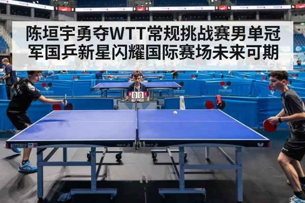 陈垣宇勇夺WTT常规挑战赛男单冠军国乒新星闪耀国际赛场未来可期