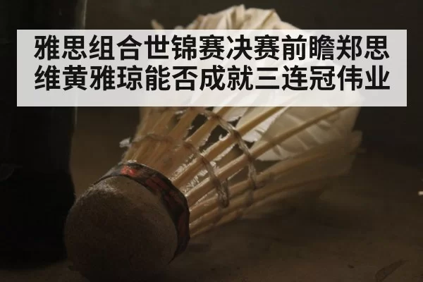 雅思组合世锦赛决赛前瞻郑思维黄雅琼能否成就三连冠伟业