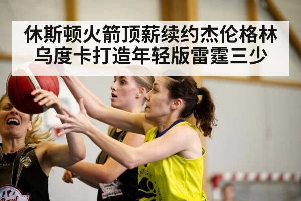 休斯顿火箭顶薪续约杰伦格林 乌度卡打造年轻版雷霆三少