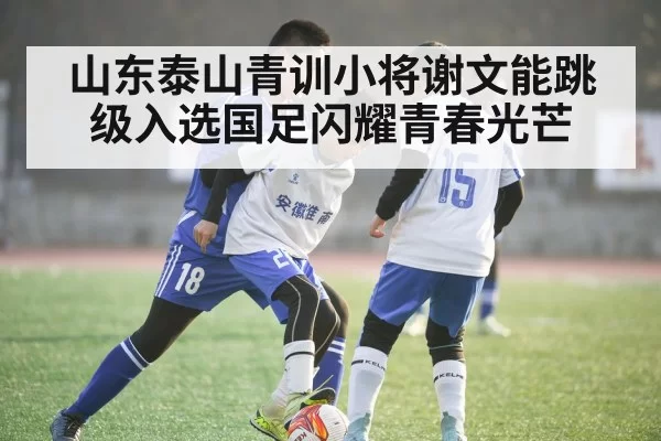 山东泰山青训小将谢文能跳级入选国足闪耀青春光芒