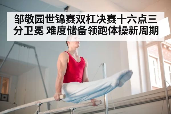 邹敬园世锦赛双杠决赛十六点三分卫冕 难度储备领跑体操新周期