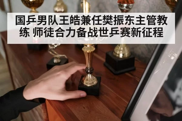 国乒男队王皓兼任樊振东主管教练 师徒合力备战世乒赛新征程